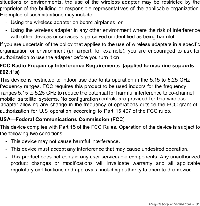 Regulatory information -  91situations or environments, the use of the wireless adapter may be restricted by the proprietor of the building or responsible representatives of the applicable organization. Examples of such situations may include:- Using the wireless adapter on board airplanes, or- Using the wireless adapter in any other environment where the risk of interference with other devices or services is perceived or identified as being harmful.If you are uncertain of the policy that applies to the use of wireless adapters in a specific organization or environment (an airport, for example), you are encouraged to ask for authorization to use the adapter before you turn it on.FCC Radio Frequency Interference Requirements  (applied to machine supports 802.11a)This device is restricted to indoor use due to its operation in the 5.15 to 5.25 GHz frequency ranges. FCC requires this product to be used indoors for the frequency  ranges 5.15 to 5.25 GHz to reduce the potential for harmful interference to co-channel  mobile sa tellite systems.  No configuration controls are provided for this wireless adapter allowing any change in the frequency of operations outside the FCC grant ofauthorization for U.S operation according to Part 15.407 of the FCC rules.USA—Federal Communications Commission (FCC)This device complies with Part 15 of the FCC Rules. Operation of the device is subject to the following two conditions:- This device may not cause harmful interference.- This device must accept any interference that may cause undesired operation.- This product does not contain any user serviceable components. Any unauthorized product changes or modifications will invalidate warranty and all applicable regulatory certifications and approvals, including authority to operate this device.