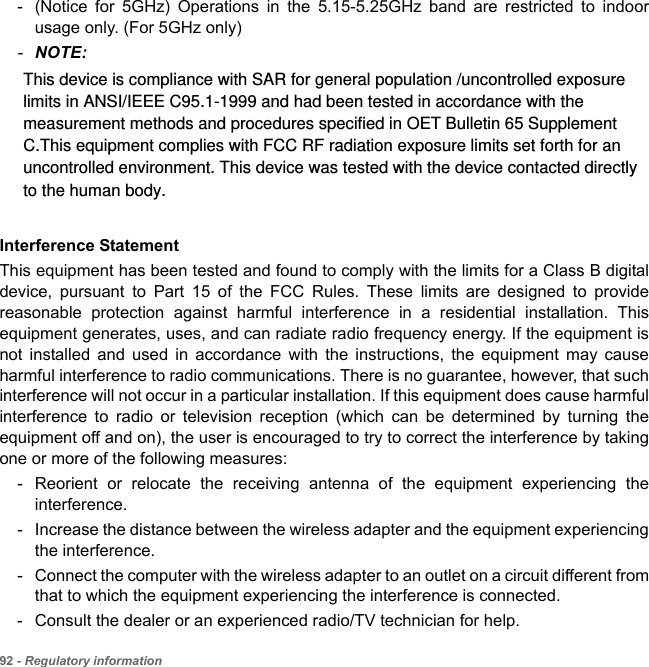 92 - Regulatory information- (Notice for 5GHz) Operations in the 5.15-5.25GHz band are restricted to indoor usage only. (For 5GHz only) -NOTE:Interference StatementThis equipment has been tested and found to comply with the limits for a Class B digital device, pursuant to Part 15 of the FCC Rules. These limits are designed to provide reasonable protection against harmful interference in a residential installation. This equipment generates, uses, and can radiate radio frequency energy. If the equipment is not installed and used in accordance with the instructions, the equipment may cause harmful interference to radio communications. There is no guarantee, however, that such interference will not occur in a particular installation. If this equipment does cause harmful interference to radio or television reception (which can be determined by turning the equipment off and on), the user is encouraged to try to correct the interference by taking one or more of the following measures:- Reorient or relocate the receiving antenna of the equipment experiencing the interference.- Increase the distance between the wireless adapter and the equipment experiencing the interference.- Connect the computer with the wireless adapter to an outlet on a circuit different from that to which the equipment experiencing the interference is connected.- Consult the dealer or an experienced radio/TV technician for help.This device is compliance with SAR for general population /uncontrolled exposure limits in ANSI/IEEE C95.1-1999 and had been tested in accordance with the measurement methods and procedures specified in OET Bulletin 65 Supplement C.This equipment complies with FCC RF radiation exposure limits set forth for an uncontrolled environment. This device was tested with the device contacted directly to the human body.  