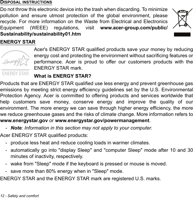 12 - Safety and comfortDISPOSAL INSTRUCTIONSDo not throw this electronic device into the trash when discarding. To minimize pollution and ensure utmost protection of the global environment, please recycle. For more information on the Waste from Electrical and Electronics Equipment (WEEE) regulations, visit www.acer-group.com/public/Sustainability/sustainability01.htmENERGY STARAcer&apos;s ENERGY STAR qualified products save your money by reducing energy cost and protecting the environment without sacrificing features or performance. Acer is proud to offer our customers products with the ENERGY STAR mark. What is ENERGY STAR?Products that are ENERGY STAR qualified use less energy and prevent greenhouse gas emissions by meeting strict energy efficiency guidelines set by the U.S. Environmental Protection Agency. Acer is committed to offering products and services worldwide that help customers save money, conserve energy and improve the quality of our environment. The more energy we can save through higher energy efficiency, the more we reduce greenhouse gases and the risks of climate change. More information refers to www.energystar.gov or www.energystar.gov/powermanagement.-Note: Information in this section may not apply to your computer.Acer ENERGY STAR qualified products:- produce less heat and reduce cooling loads in warmer climates. - automatically go into &quot;display Sleep&quot; and &quot;computer Sleep&quot; mode after 10 and 30 minutes of inactivity, respectively.- wake from &quot;Sleep&quot; mode if the keyboard is pressed or mouse is moved.- save more than 80% energy when in &quot;Sleep&quot; mode.ENERGY STAR and the ENERGY STAR mark are registered U.S. marks.