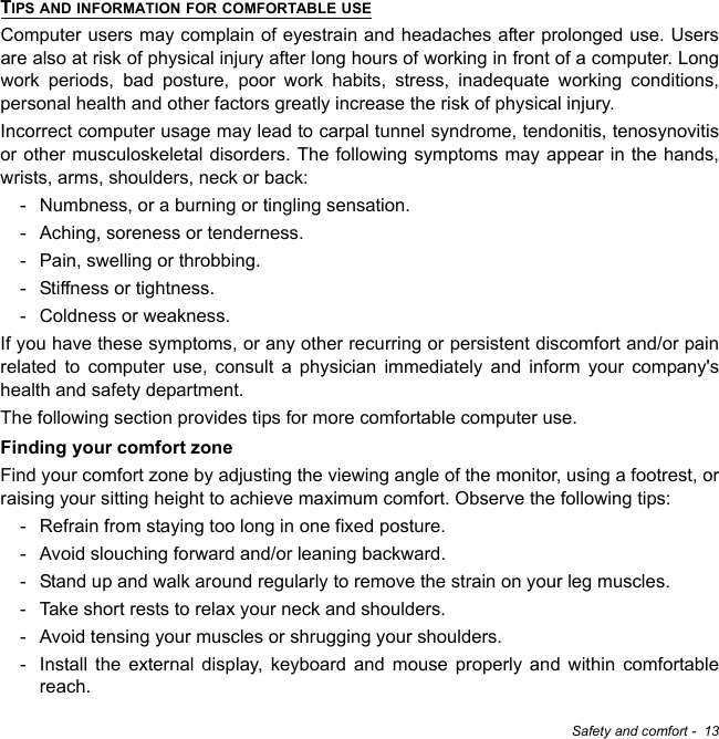 Safety and comfort -  13TIPS AND INFORMATION FOR COMFORTABLE USEComputer users may complain of eyestrain and headaches after prolonged use. Users are also at risk of physical injury after long hours of working in front of a computer. Long work periods, bad posture, poor work habits, stress, inadequate working conditions, personal health and other factors greatly increase the risk of physical injury.Incorrect computer usage may lead to carpal tunnel syndrome, tendonitis, tenosynovitis or other musculoskeletal disorders. The following symptoms may appear in the hands, wrists, arms, shoulders, neck or back:- Numbness, or a burning or tingling sensation.- Aching, soreness or tenderness.- Pain, swelling or throbbing.- Stiffness or tightness.- Coldness or weakness.If you have these symptoms, or any other recurring or persistent discomfort and/or pain related to computer use, consult a physician immediately and inform your company&apos;s health and safety department.The following section provides tips for more comfortable computer use.Finding your comfort zoneFind your comfort zone by adjusting the viewing angle of the monitor, using a footrest, or raising your sitting height to achieve maximum comfort. Observe the following tips:- Refrain from staying too long in one fixed posture.- Avoid slouching forward and/or leaning backward.- Stand up and walk around regularly to remove the strain on your leg muscles.- Take short rests to relax your neck and shoulders.- Avoid tensing your muscles or shrugging your shoulders.- Install the external display, keyboard and mouse properly and within comfortable reach.