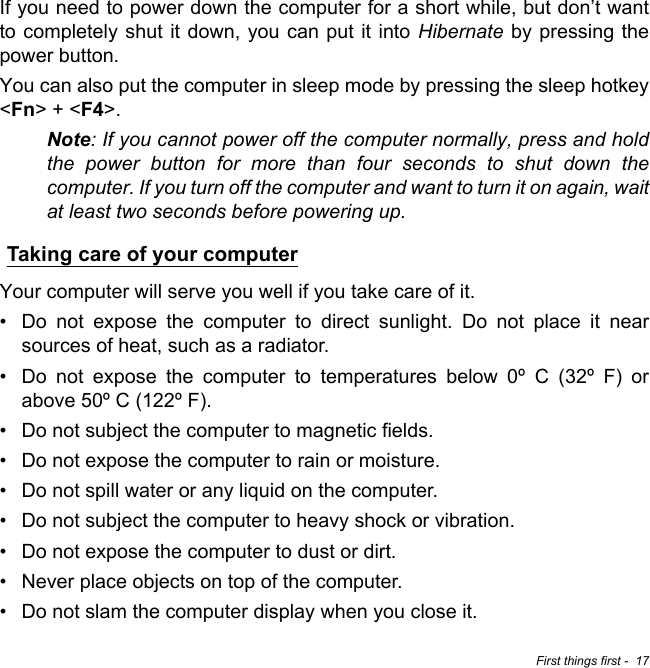 First things first -  17If you need to power down the computer for a short while, but don’t want to completely shut it down, you can put it into Hibernate by pressing the power button.You can also put the computer in sleep mode by pressing the sleep hotkey &lt;Fn&gt; + &lt;F4&gt;.Note: If you cannot power off the computer normally, press and hold the power button for more than four seconds to shut down the computer. If you turn off the computer and want to turn it on again, wait at least two seconds before powering up.Taking care of your computerYour computer will serve you well if you take care of it.• Do not expose the computer to direct sunlight. Do not place it near sources of heat, such as a radiator.• Do not expose the computer to temperatures below 0º C (32º F) or above 50º C (122º F).• Do not subject the computer to magnetic fields.• Do not expose the computer to rain or moisture.• Do not spill water or any liquid on the computer.• Do not subject the computer to heavy shock or vibration.• Do not expose the computer to dust or dirt.• Never place objects on top of the computer.• Do not slam the computer display when you close it.