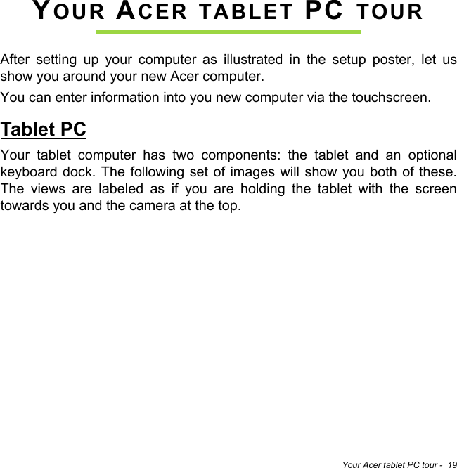 Your Acer tablet PC tour -  19YOUR ACER TABLET PC TOURAfter setting up your computer as illustrated in the setup poster, let us show you around your new Acer computer.You can enter information into you new computer via the touchscreen.Tablet PCYour tablet computer has two components: the tablet and an optional keyboard dock. The following set of images will show you both of these. The views are labeled as if you are holding the tablet with the screen towards you and the camera at the top.