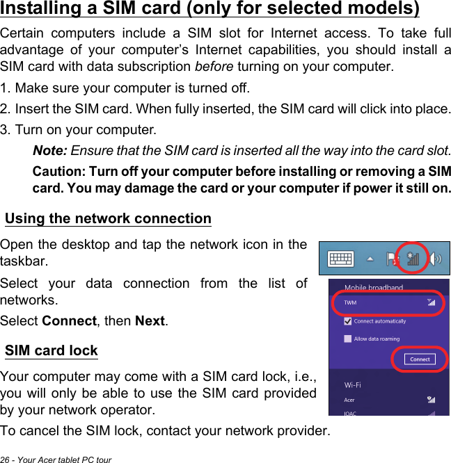 26 - Your Acer tablet PC tourInstalling a SIM card (only for selected models)Certain computers include a SIM slot for Internet access. To take full advantage of your computer’s Internet capabilities, you should install a SIM card with data subscription before turning on your computer. 1. Make sure your computer is turned off.2. Insert the SIM card. When fully inserted, the SIM card will click into place.3. Turn on your computer.Note: Ensure that the SIM card is inserted all the way into the card slot.Caution: Turn off your computer before installing or removing a SIM card. You may damage the card or your computer if power it still on.Using the network connectionOpen the desktop and tap the network icon in the taskbar. Select your data connection from the list of networks. Select Connect, then Next.SIM card lockYour computer may come with a SIM card lock, i.e., you will only be able to use the SIM card provided by your network operator.To cancel the SIM lock, contact your network provider.