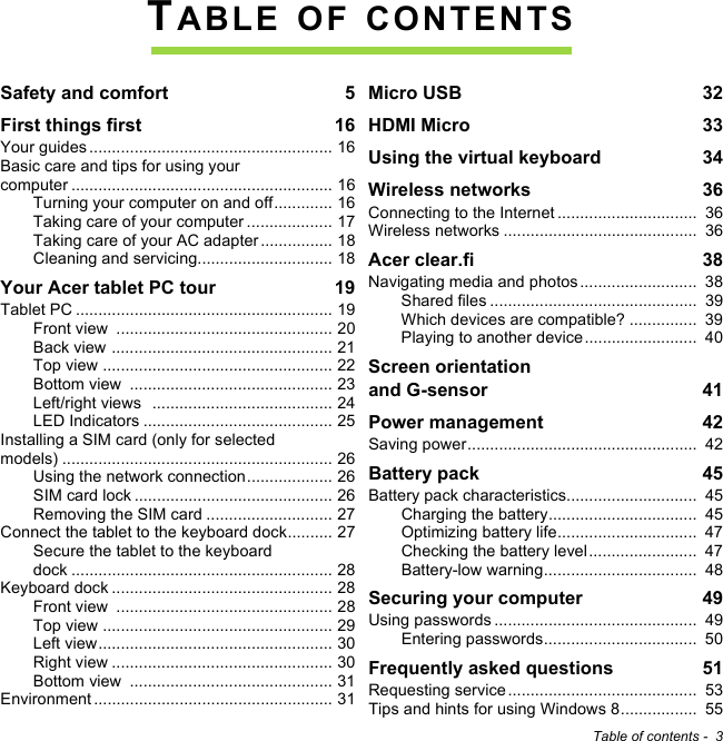 Table of contents -  3TABLE OF CONTENTSSafety and comfort  5First things first  16Your guides ...................................................... 16Basic care and tips for using your computer .......................................................... 16Turning your computer on and off............. 16Taking care of your computer ................... 17Taking care of your AC adapter................ 18Cleaning and servicing.............................. 18Your Acer tablet PC tour  19Tablet PC ......................................................... 19Front view  ................................................ 20Back view ................................................. 21Top view ................................................... 22Bottom view  ............................................. 23Left/right views  ........................................ 24LED Indicators .......................................... 25Installing a SIM card (only for selected models) ............................................................ 26Using the network connection................... 26SIM card lock ............................................ 26Removing the SIM card ............................ 27Connect the tablet to the keyboard dock.......... 27Secure the tablet to the keyboard dock .......................................................... 28Keyboard dock ................................................. 28Front view  ................................................ 28Top view ................................................... 29Left view.................................................... 30Right view ................................................. 30Bottom view  ............................................. 31Environment ..................................................... 31Micro USB  32HDMI Micro  33Using the virtual keyboard  34Wireless networks  36Connecting to the Internet ...............................  36Wireless networks ...........................................  36Acer clear.fi  38Navigating media and photos ..........................  38Shared files ..............................................  39Which devices are compatible? ...............  39Playing to another device.........................  40Screen orientation  and G-sensor  41Power management  42Saving power...................................................  42Battery pack  45Battery pack characteristics.............................  45Charging the battery.................................  45Optimizing battery life...............................  47Checking the battery level........................  47Battery-low warning..................................  48Securing your computer  49Using passwords .............................................  49Entering passwords..................................  50Frequently asked questions  51Requesting service ..........................................  53Tips and hints for using Windows 8.................  55