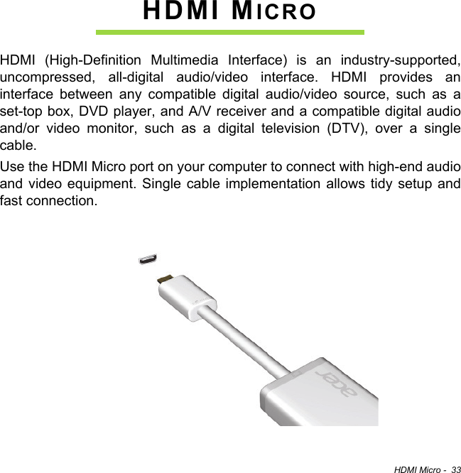 HDMI Micro -  33HDMI MICROHDMI (High-Definition Multimedia Interface) is an industry-supported, uncompressed, all-digital audio/video interface. HDMI provides an interface between any compatible digital audio/video source, such as a set-top box, DVD player, and A/V receiver and a compatible digital audio and/or video monitor, such as a digital television (DTV), over a single cable.Use the HDMI Micro port on your computer to connect with high-end audio and video equipment. Single cable implementation allows tidy setup and fast connection.