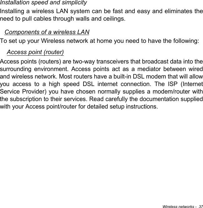 Wireless networks -  37Installation speed and simplicityInstalling a wireless LAN system can be fast and easy and eliminates the need to pull cables through walls and ceilings. Components of a wireless LANTo set up your Wireless network at home you need to have the following:Access point (router)Access points (routers) are two-way transceivers that broadcast data into the surrounding environment. Access points act as a mediator between wired and wireless network. Most routers have a built-in DSL modem that will allow you access to a high speed DSL internet connection. The ISP (Internet Service Provider) you have chosen normally supplies a modem/router with the subscription to their services. Read carefully the documentation supplied with your Access point/router for detailed setup instructions.