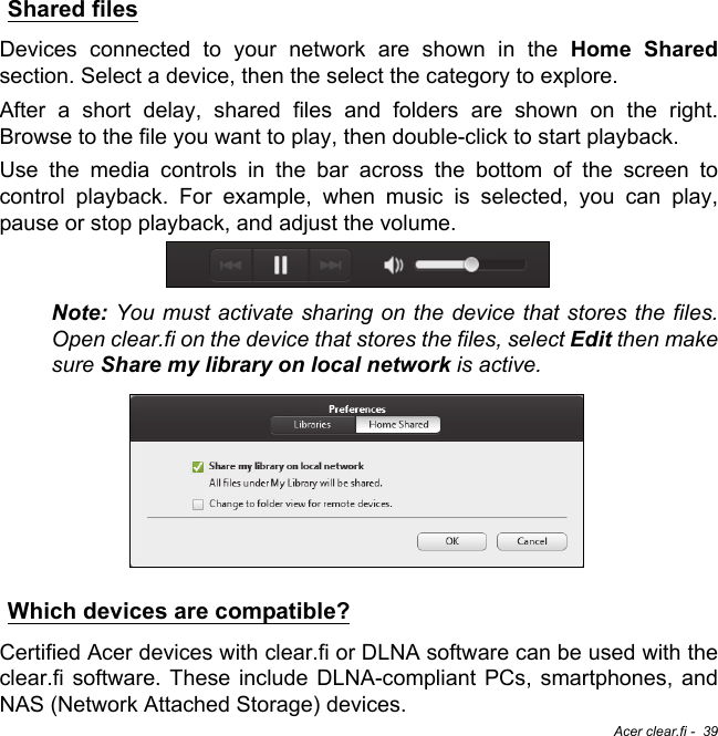 Acer clear.fi -  39Shared filesDevices connected to your network are shown in the Home Sharedsection. Select a device, then the select the category to explore.After a short delay, shared files and folders are shown on the right. Browse to the file you want to play, then double-click to start playback.Use the media controls in the bar across the bottom of the screen to control playback. For example, when music is selected, you can play, pause or stop playback, and adjust the volume.Note: You must activate sharing on the device that stores the files. Open clear.fi on the device that stores the files, select Edit then make sure Share my library on local network is active.Which devices are compatible?Certified Acer devices with clear.fi or DLNA software can be used with the clear.fi software. These include DLNA-compliant PCs, smartphones, and NAS (Network Attached Storage) devices.