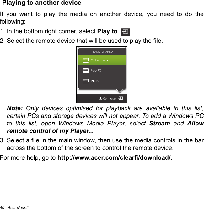 40 - Acer clear.fiPlaying to another deviceIf you want to play the media on another device, you need to do the following:1. In the bottom right corner, select Play to. 2. Select the remote device that will be used to play the file.  Note: Only devices optimised for playback are available in this list, certain PCs and storage devices will not appear. To add a Windows PC to this list, open Windows Media Player, select Stream and Allow remote control of my Player...3. Select a file in the main window, then use the media controls in the bar across the bottom of the screen to control the remote device. For more help, go to http://www.acer.com/clearfi/download/.