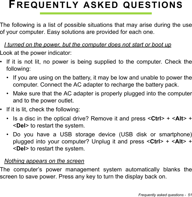 Frequently asked questions -  51FREQUENTLY ASKED QUESTIONSThe following is a list of possible situations that may arise during the use of your computer. Easy solutions are provided for each one.I turned on the power, but the computer does not start or boot upLook at the power indicator:• If it is not lit, no power is being supplied to the computer. Check the following:• If you are using on the battery, it may be low and unable to power the computer. Connect the AC adapter to recharge the battery pack.• Make sure that the AC adapter is properly plugged into the computer and to the power outlet.• If it is lit, check the following:• Is a disc in the optical drive? Remove it and press &lt;Ctrl&gt; + &lt;Alt&gt; + &lt;Del&gt; to restart the system.• Do you have a USB storage device (USB disk or smartphone) plugged into your computer? Unplug it and press &lt;Ctrl&gt; + &lt;Alt&gt; + &lt;Del&gt; to restart the system.Nothing appears on the screenThe computer’s power management system automatically blanks the screen to save power. Press any key to turn the display back on.