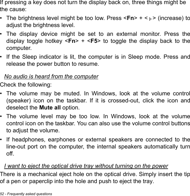 52 - Frequently asked questionsIf pressing a key does not turn the display back on, three things might be  the cause:• The brightness level might be too low. Press &lt;Fn&gt; + &lt; &gt; (increase) to adjust the brightness level.• The display device might be set to an external monitor. Press the display toggle hotkey &lt;Fn&gt; + &lt;F5&gt; to toggle the display back to the computer.• If the Sleep indicator is lit, the computer is in Sleep mode. Press and release the power button to resume.No audio is heard from the computerCheck the following:• The volume may be muted. In Windows, look at the volume control (speaker) icon on the taskbar. If it is crossed-out, click the icon and deselect the Mute all option.• The volume level may be too low. In Windows, look at the volume control icon on the taskbar. You can also use the volume control buttons to adjust the volume.• If headphones, earphones or external speakers are connected to the line-out port on the computer, the internal speakers automatically turn off.I want to eject the optical drive tray without turning on the powerThere is a mechanical eject hole on the optical drive. Simply insert the tip of a pen or paperclip into the hole and push to eject the tray.