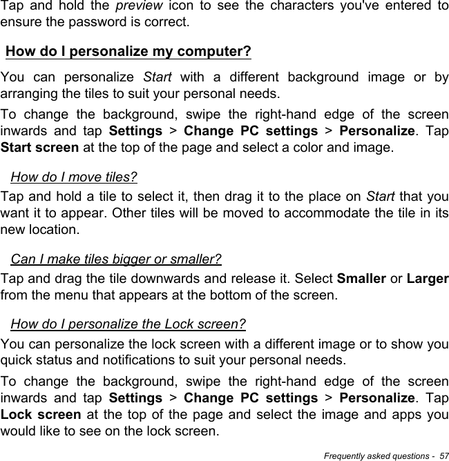 Frequently asked questions -  57Tap and hold the preview icon to see the characters you&apos;ve entered to ensure the password is correct.How do I personalize my computer?You can personalize Start with a different background image or by arranging the tiles to suit your personal needs.To change the background, swipe the right-hand edge of the screen inwards and tap Settings &gt; Change PC settings &gt; Personalize. Tap Start screen at the top of the page and select a color and image.How do I move tiles?Tap and hold a tile to select it, then drag it to the place on Start that you want it to appear. Other tiles will be moved to accommodate the tile in its new location.Can I make tiles bigger or smaller?Tap and drag the tile downwards and release it. Select Smaller or Largerfrom the menu that appears at the bottom of the screen.How do I personalize the Lock screen?You can personalize the lock screen with a different image or to show you quick status and notifications to suit your personal needs.To change the background, swipe the right-hand edge of the screen inwards and tap Settings &gt; Change PC settings &gt; Personalize. Tap Lock screen at the top of the page and select the image and apps you would like to see on the lock screen.