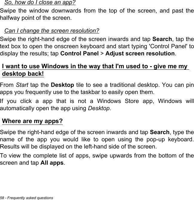 58 - Frequently asked questionsSo, how do I close an app?Swipe the window downwards from the top of the screen, and past the halfway point of the screen.Can I change the screen resolution?Swipe the right-hand edge of the screen inwards and tap Search, tap the text box to open the onscreen keyboard and start typing &apos;Control Panel&apos; to display the results; tap Control Panel &gt; Adjust screen resolution.I want to use Windows in the way that I&apos;m used to - give me my desktop back!From Start tap the Desktop tile to see a traditional desktop. You can pin apps you frequently use to the taskbar to easily open them.If you click a app that is not a Windows Store app, Windows will automatically open the app using Desktop.Where are my apps?Swipe the right-hand edge of the screen inwards and tap Search, type the name of the app you would like to open using the pop-up keyboard. Results will be displayed on the left-hand side of the screen.To view the complete list of apps, swipe upwards from the bottom of the screen and tap All apps.