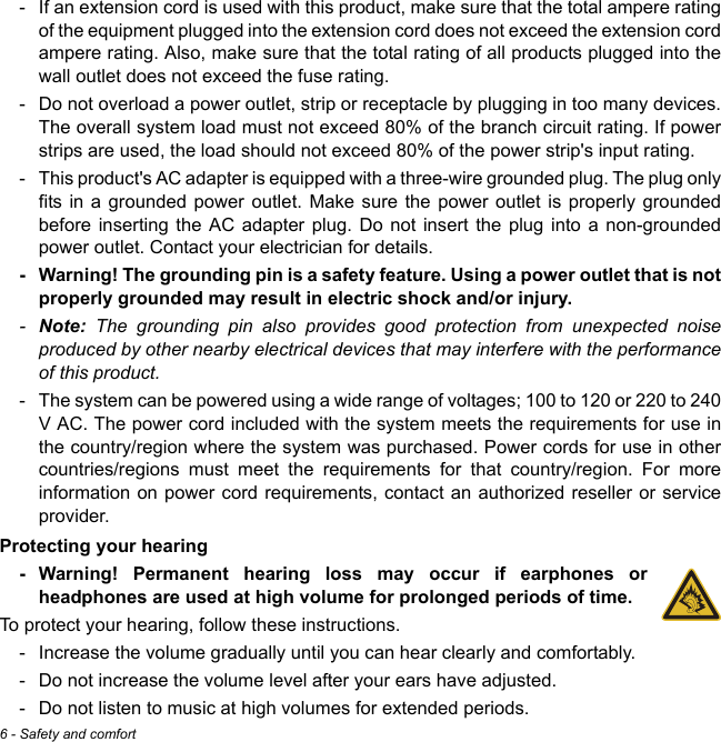 6 - Safety and comfort- If an extension cord is used with this product, make sure that the total ampere rating of the equipment plugged into the extension cord does not exceed the extension cord ampere rating. Also, make sure that the total rating of all products plugged into the wall outlet does not exceed the fuse rating.- Do not overload a power outlet, strip or receptacle by plugging in too many devices. The overall system load must not exceed 80% of the branch circuit rating. If power strips are used, the load should not exceed 80% of the power strip&apos;s input rating.- This product&apos;s AC adapter is equipped with a three-wire grounded plug. The plug only fits in a grounded power outlet. Make sure the power outlet is properly grounded before inserting the AC adapter plug. Do not insert the plug into a non-grounded power outlet. Contact your electrician for details.- Warning! The grounding pin is a safety feature. Using a power outlet that is not properly grounded may result in electric shock and/or injury.-Note: The grounding pin also provides good protection from unexpected noise produced by other nearby electrical devices that may interfere with the performance of this product.- The system can be powered using a wide range of voltages; 100 to 120 or 220 to 240 V AC. The power cord included with the system meets the requirements for use in the country/region where the system was purchased. Power cords for use in other countries/regions must meet the requirements for that country/region. For more information on power cord requirements, contact an authorized reseller or service provider.Protecting your hearing- Warning! Permanent hearing loss may occur if earphones or headphones are used at high volume for prolonged periods of time.To protect your hearing, follow these instructions.- Increase the volume gradually until you can hear clearly and comfortably.- Do not increase the volume level after your ears have adjusted.- Do not listen to music at high volumes for extended periods.