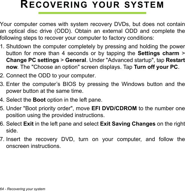 64 - Recovering your systemRECOVERING YOUR SYSTEMYour computer comes with system recovery DVDs, but does not contain an optical disc drive (ODD). Obtain an external ODD and complete the following steps to recover your computer to factory conditions:1. Shutdown the computer completely by pressing and holding the power button for more than 4 seconds or by tapping the Settings charm &gt; Change PC settings &gt; General. Under &quot;Advanced startup&quot;, tap Restart now. The &quot;Choose an option&quot; screen displays. Tap Turn off your PC.2. Connect the ODD to your computer.3. Enter the computer’s BIOS by pressing the Windows button and the power button at the same time.4. Select the Boot option in the left pane.5. Under &quot;Boot priority order&quot;, move EFI DVD/CDROM to the number one position using the provided instructions.6. Select Exit in the left pane and select Exit Saving Changes on the right side.7. Insert the recovery DVD, turn on your computer, and follow the onscreen instructions.