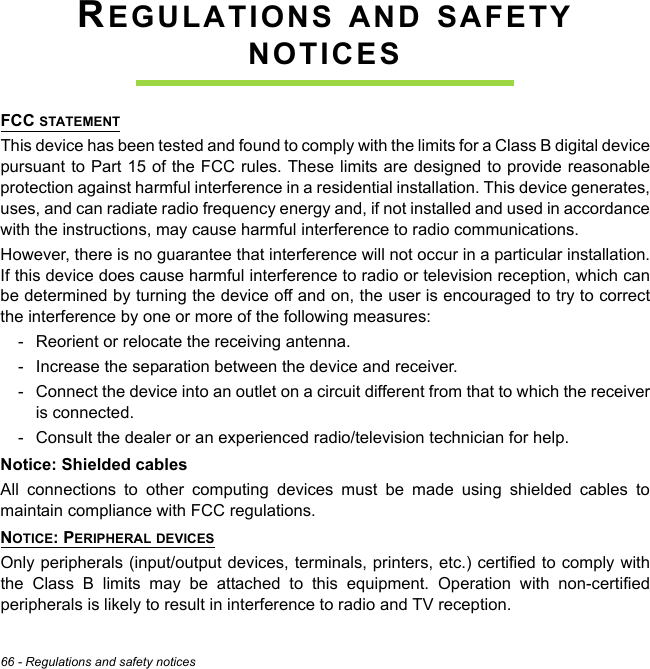 66 - Regulations and safety noticesREGULATIONS AND SAFETY NOTICESFCC STATEMENTThis device has been tested and found to comply with the limits for a Class B digital device pursuant to Part 15 of the FCC rules. These limits are designed to provide reasonable protection against harmful interference in a residential installation. This device generates, uses, and can radiate radio frequency energy and, if not installed and used in accordance with the instructions, may cause harmful interference to radio communications.However, there is no guarantee that interference will not occur in a particular installation. If this device does cause harmful interference to radio or television reception, which can be determined by turning the device off and on, the user is encouraged to try to correct the interference by one or more of the following measures:- Reorient or relocate the receiving antenna.- Increase the separation between the device and receiver.- Connect the device into an outlet on a circuit different from that to which the receiver is connected.- Consult the dealer or an experienced radio/television technician for help.Notice: Shielded cablesAll connections to other computing devices must be made using shielded cables to maintain compliance with FCC regulations.NOTICE: PERIPHERAL DEVICESOnly peripherals (input/output devices, terminals, printers, etc.) certified to comply with the Class B limits may be attached to this equipment. Operation with non-certified peripherals is likely to result in interference to radio and TV reception.