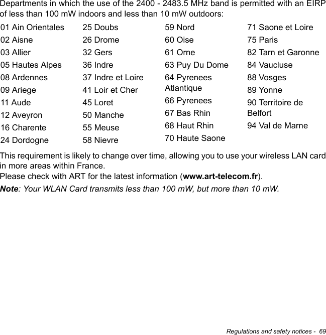 Regulations and safety notices -  69Departments in which the use of the 2400 - 2483.5 MHz band is permitted with an EIRP of less than 100 mW indoors and less than 10 mW outdoors:This requirement is likely to change over time, allowing you to use your wireless LAN card in more areas within France.  Please check with ART for the latest information (www.art-telecom.fr).Note: Your WLAN Card transmits less than 100 mW, but more than 10 mW.01 Ain Orientales02 Aisne03 Allier05 Hautes Alpes08 Ardennes09 Ariege11 Aude12 Aveyron16 Charente24 Dordogne25 Doubs26 Drome32 Gers36 Indre37 Indre et Loire41 Loir et Cher45 Loret50 Manche55 Meuse58 Nievre59 Nord60 Oise61 Orne63 Puy Du Dome64 Pyrenees Atlantique66 Pyrenees67 Bas Rhin68 Haut Rhin70 Haute Saone71 Saone et Loire75 Paris82 Tarn et Garonne84 Vaucluse88 Vosges89 Yonne90 Territoire de Belfort94 Val de Marne