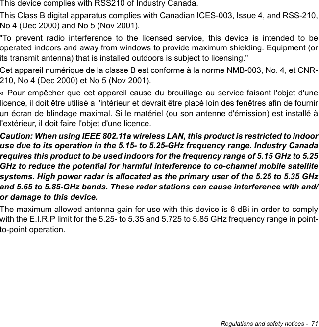 Regulations and safety notices -  71This device complies with RSS210 of Industry Canada. This Class B digital apparatus complies with Canadian ICES-003, Issue 4, and RSS-210, No 4 (Dec 2000) and No 5 (Nov 2001). &quot;To prevent radio interference to the licensed service, this device is intended to be operated indoors and away from windows to provide maximum shielding. Equipment (or its transmit antenna) that is installed outdoors is subject to licensing.&quot; Cet appareil numérique de la classe B est conforme à la norme NMB-003, No. 4, et CNR-210, No 4 (Dec 2000) et No 5 (Nov 2001). « Pour empêcher que cet appareil cause du brouillage au service faisant l&apos;objet d&apos;une licence, il doit être utilisé a l&apos;intérieur et devrait être placé loin des fenêtres afin de fournir un écran de blindage maximal. Si le matériel (ou son antenne d&apos;émission) est installé à l&apos;extérieur, il doit faire l&apos;objet d&apos;une licence. Caution: When using IEEE 802.11a wireless LAN, this product is restricted to indoor use due to its operation in the 5.15- to 5.25-GHz frequency range. Industry Canada requires this product to be used indoors for the frequency range of 5.15 GHz to 5.25 GHz to reduce the potential for harmful interference to co-channel mobile satellite systems. High power radar is allocated as the primary user of the 5.25 to 5.35 GHz and 5.65 to 5.85-GHz bands. These radar stations can cause interference with and/or damage to this device. The maximum allowed antenna gain for use with this device is 6 dBi in order to comply with the E.I.R.P limit for the 5.25- to 5.35 and 5.725 to 5.85 GHz frequency range in point-to-point operation.