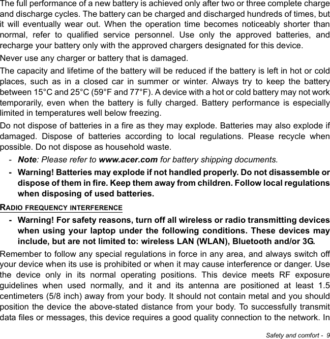 Safety and comfort -  9The full performance of a new battery is achieved only after two or three complete charge and discharge cycles. The battery can be charged and discharged hundreds of times, but it will eventually wear out. When the operation time becomes noticeably shorter than normal, refer to qualified service personnel. Use only the approved batteries, and recharge your battery only with the approved chargers designated for this device.Never use any charger or battery that is damaged. The capacity and lifetime of the battery will be reduced if the battery is left in hot or cold places, such as in a closed car in summer or winter. Always try to keep the battery between 15°C and 25°C (59°F and 77°F). A device with a hot or cold battery may not work temporarily, even when the battery is fully charged. Battery performance is especially limited in temperatures well below freezing.Do not dispose of batteries in a fire as they may explode. Batteries may also explode if damaged. Dispose of batteries according to local regulations. Please recycle when possible. Do not dispose as household waste.-Note: Please refer to www.acer.com for battery shipping documents.- Warning! Batteries may explode if not handled properly. Do not disassemble or dispose of them in fire. Keep them away from children. Follow local regulations when disposing of used batteries.RADIO FREQUENCY INTERFERENCE- Warning! For safety reasons, turn off all wireless or radio transmitting devices when using your laptop under the following conditions. These devices may include, but are not limited to: wireless LAN (WLAN), Bluetooth and/or 3G.Remember to follow any special regulations in force in any area, and always switch off your device when its use is prohibited or when it may cause interference or danger. Use the device only in its normal operating positions. This device meets RF exposure guidelines when used normally, and it and its antenna are positioned at least 1.5 centimeters (5/8 inch) away from your body. It should not contain metal and you should position the device the above-stated distance from your body. To successfully transmit data files or messages, this device requires a good quality connection to the network. In 