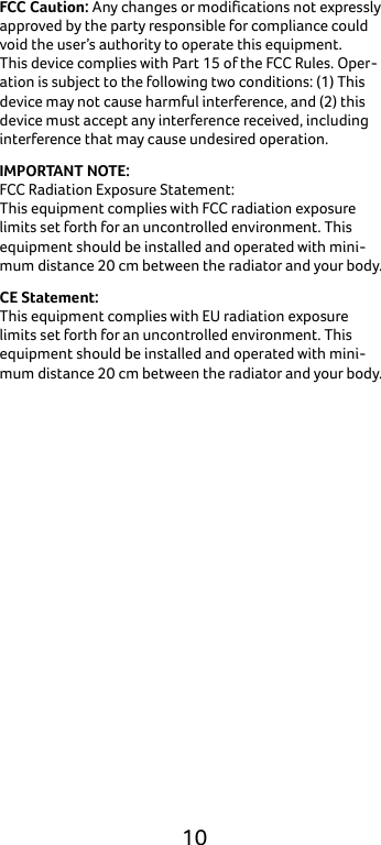  10 FCC Caution: Any changes or modifications not expressly approved by the party responsible for compliance could void the user’s authority to operate this equipment. This device complies with Part 15 of the FCC Rules. Oper-ation is subject to the following two conditions: (1) This device may not cause harmful interference, and (2) this device must accept any interference received, including interference that may cause undesired operation. IMPORTANT NOTE: FCC Radiation Exposure Statement: This equipment complies with FCC radiation exposure limits set forth for an uncontrolled environment. This equipment should be installed and operated with mini-mum distance 20 cm between the radiator and your body. CE Statement: This equipment complies with EU radiation exposure limits set forth for an uncontrolled environment. This equipment should be installed and operated with mini-mum distance 20 cm between the radiator and your body.     