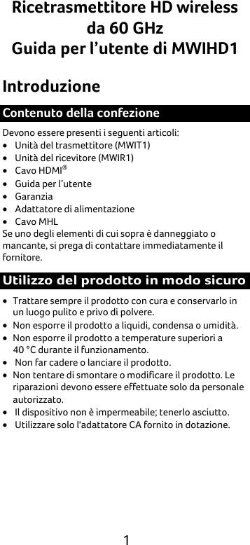  1 Ricetrasmettitore HD wireless da 60 GHz Guida per l’utente di MWIHD1 Introduzione Contenuto della confezione Devono essere presenti i seguenti articoli: • Unità del trasmettitore (MWIT1) • Unità del ricevitore (MWIR1) • Cavo HDMI® • Guida per l’utente • Garanzia • Adattatore di alimentazione • Cavo MHL Se uno degli elementi di cui sopra è danneggiato o mancante, si prega di contattare immediatamente il fornitore. Utilizzo del prodotto in modo sicuro • Trattare sempre il prodotto con cura e conservarlo in un luogo pulito e privo di polvere. • Non esporre il prodotto a liquidi, condensa o umidità. • Non esporre il prodotto a temperature superiori a   40 °C durante il funzionamento. • Non far cadere o lanciare il prodotto. • Non tentare di smontare o modificare il prodotto. Le riparazioni devono essere effettuate solo da personale autorizzato. • Il dispositivo non è impermeabile; tenerlo asciutto. • Utilizzare solo l&apos;adattatore CA fornito in dotazione. 