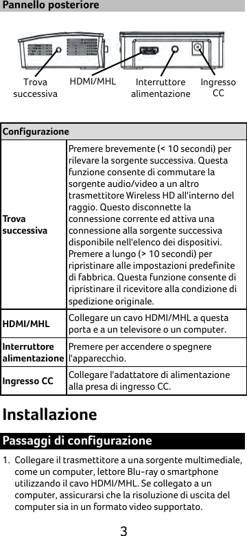  3 Pannello posteriore  Configurazione Trova successiva Premere brevemente (&lt; 10 secondi) per rilevare la sorgente successiva. Questa funzione consente di commutare la sorgente audio/video a un altro trasmettitore Wireless HD all&apos;interno del raggio. Questo disconnette la connessione corrente ed attiva una connessione alla sorgente successiva disponibile nell&apos;elenco dei dispositivi. Premere a lungo (&gt; 10 secondi) per ripristinare alle impostazioni predefinite di fabbrica. Questa funzione consente di ripristinare il ricevitore alla condizione di spedizione originale.   HDMI/MHL Collegare un cavo HDMI/MHL a questa porta e a un televisore o un computer. Interruttore alimentazione Premere per accendere o spegnere l&apos;apparecchio. Ingresso CC Collegare l&apos;adattatore di alimentazione alla presa di ingresso CC. Installazione Passaggi di configurazione 1. Collegare il trasmettitore a una sorgente multimediale, come un computer, lettore Blu-ray o smartphone utilizzando il cavo HDMI/MHL. Se collegato a un computer, assicurarsi che la risoluzione di uscita del computer sia in un formato video supportato. Trova successiva HDMI/MHL Interruttore alimentazione Ingresso CC 