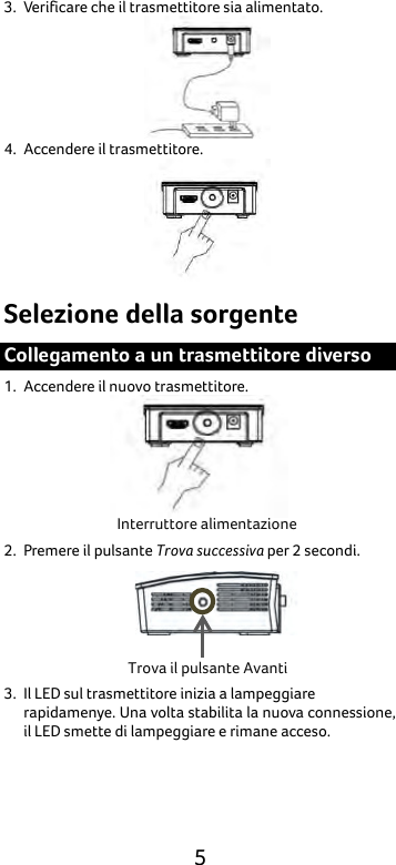  5 3. Verificare che il trasmettitore sia alimentato.    4. Accendere il trasmettitore.  Selezione della sorgente Collegamento a un trasmettitore diverso 1. Accendere il nuovo trasmettitore.  2. Premere il pulsante Trova successiva per 2 secondi.  3. Il LED sul trasmettitore inizia a lampeggiare rapidamenye. Una volta stabilita la nuova connessione, il LED smette di lampeggiare e rimane acceso. Interruttore alimentazione Trova il pulsante Avanti 