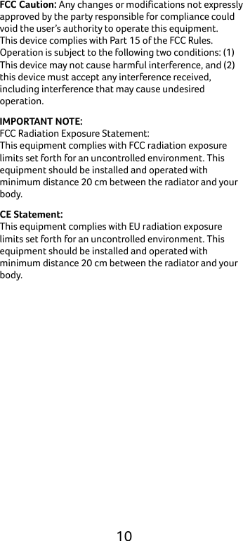  10 FCC Caution: Any changes or modifications not expressly approved by the party responsible for compliance could void the user’s authority to operate this equipment. This device complies with Part 15 of the FCC Rules. Operation is subject to the following two conditions: (1) This device may not cause harmful interference, and (2) this device must accept any interference received, including interference that may cause undesired operation. IMPORTANT NOTE: FCC Radiation Exposure Statement: This equipment complies with FCC radiation exposure limits set forth for an uncontrolled environment. This equipment should be installed and operated with minimum distance 20 cm between the radiator and your body. CE Statement: This equipment complies with EU radiation exposure limits set forth for an uncontrolled environment. This equipment should be installed and operated with minimum distance 20 cm between the radiator and your body.     