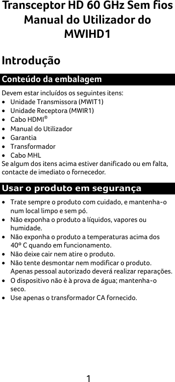  1 Transceptor HD 60 GHz Sem fios Manual do Utilizador do MWIHD1 Introdução Conteúdo da embalagem Devem estar incluídos os seguintes itens: • Unidade Transmissora (MWIT1) • Unidade Receptora (MWIR1) • Cabo HDMI® • Manual do Utilizador • Garantia • Transformador • Cabo MHL Se algum dos itens acima estiver danificado ou em falta, contacte de imediato o fornecedor. Usar o produto em segurança • Trate sempre o produto com cuidado, e mantenha-o num local limpo e sem pó. • Não exponha o produto a líquidos, vapores ou humidade. • Não exponha o produto a temperaturas acima dos 40º C quando em funcionamento. • Não deixe cair nem atire o produto. • Não tente desmontar nem modificar o produto. Apenas pessoal autorizado deverá realizar reparações. • O dispositivo não è à prova de água; mantenha-o seco. • Use apenas o transformador CA fornecido. 