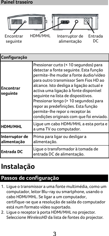  3 Painel traseiro  Configuração Encontrar seguinte Pressionar curto (&lt; 10 segundos) para detectar a fonte seguinte. Esta função permite-lhe mudar a fonte áudio/vídeo para outro transmissor Sem Fios HD ao alcance. Isto desliga a ligação actual e activa uma ligação à fonte disponível seguinte na lista de dispositivos. Pressionar longo (&gt; 10 segundos) para repor as predefinições. Esta função permite-lhe repor o receptor às condições originais com que foi enviado. HDMI/MHL Ligue um cabo HDMI/MHL a esta porta e a uma TV ou computador. Interruptor de alimentação Prima para ligar ou desligar a alimentação. Entrada DC Ligue o transformador à tomada de entrada DC de alimentação. Instalação Passos de configuração 1. Ligue o transmissor a uma fonte multimédia, como um computador, leitor Blu-ray ou smartphone, usando o cabo HDMI/MHL. Se ligar a um computador, certifique-se que a resolução de saída do computador está num formato vídeo suportado. 2. Ligue o receptor à porta HDMI/MHL no projector. Seleccione WirelessHD da lista de fontes do projector. Encontrar seguinte HDMI/MHL Interruptor de alimentação Entrada DC 