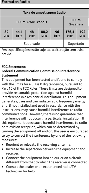 9 Formatos áudio  Taxa de amostragem áudio LPCM 2/6/8-canais LPCM 2-canais 32 kHz 44,1 kHz 48 kHz 88,2 kHz 96 kHz 176,4 kHz 192 kHz Suportado  Suportado *As especificações estão sujeitas a alteração sem aviso prévio.   FCC Statement: Federal Communication Commission Interference Statement   This equipment has been tested and found to comply with the limits for a Class B digital device, pursuant to Part 15 of the FCC Rules. These limits are designed to provide reasonable protection against harmful interference in a residential installation. This equipment generates, uses and can radiate radio frequency energy and, if not installed and used in accordance with the instructions, may cause harmful interference to radio communications. However, there is no guarantee that interference will not occur in a particular installation. If this equipment does cause harmful interference to radio or television reception, which can be determined by turning the equipment off and on, the user is encouraged to try to correct the interference by one of the following measures: • Reorient or relocate the receiving antenna. • Increase the separation between the equipment and receiver. • Connect the equipment into an outlet on a circuit different from that to which the receiver is connected. • Consult the dealer or an experienced radio/TV technician for help. 