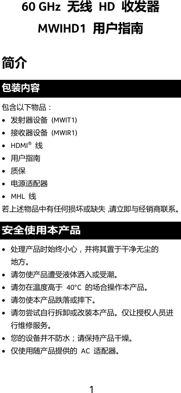  1 60 GHz  无线 HD  收发器 MWIHD1  用户指南 简介 包装内容 包含以下物品： • 发射器设备 (MWIT1) • 接收器设备 (MWIR1) • HDMI® 线 • 用户指南 • 质保 • 电源适配器 • MHL  线 若上述物品中有任何损坏或缺失，请立即与经销商联系。 安全使用本产品 • 处理产品时始终小心，并将其置于干净无尘的 地方。 • 请勿使产品遭受液体洒入或受潮。 • 请勿在温度高于 40°C  的场合操作本产品。 • 请勿使本产品跌落或摔下。 • 请勿尝试自行拆卸或改装本产品。仅让授权人员进行维修服务。 • 您的设备并不防水；请保持产品干燥。 • 仅使用随产品提供的 AC  适配器。 