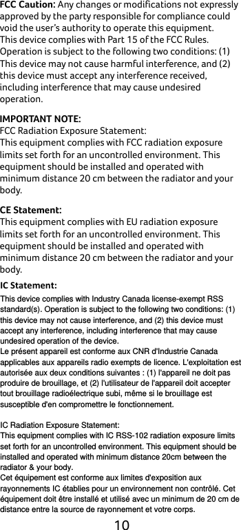  10 FCC Caution: Any changes or modifications not expressly approved by the party responsible for compliance could void the user’s authority to operate this equipment. This device complies with Part 15 of the FCC Rules. Operation is subject to the following two conditions: (1) This device may not cause harmful interference, and (2) this device must accept any interference received, including interference that may cause undesired operation. IMPORTANT NOTE: FCC Radiation Exposure Statement: This equipment complies with FCC radiation exposure limits set forth for an uncontrolled environment. This equipment should be installed and operated with minimum distance 20 cm between the radiator and your body. CE Statement: This equipment complies with EU radiation exposure limits set forth for an uncontrolled environment. This equipment should be installed and operated with minimum distance 20 cm between the radiator and your body.     IC Statement:This device complies with Industry Canada license-exempt RSS standard(s). Operation is subject to the following two conditions: (1) this device may not cause interference, and (2) this device must accept any interference, including interference that may cause undesired operation of the device. Le présent appareil est conforme aux CNR d&apos;Industrie Canada applicables aux appareils radio exempts de licence. L&apos;exploitation est autorisée aux deux conditions suivantes : (1) l&apos;appareil ne doit pas produire de brouillage, et (2) l&apos;utilisateur de l&apos;appareil doit accepter tout brouillage radioélectrique subi, même si le brouillage est susceptible d&apos;en compromettre le fonctionnement.  IC Radiation Exposure Statement: This equipment complies with IC RSS-102 radiation exposure limits set forth for an uncontrolled environment. This equipment should be installed and operated with minimum distance 20cm between the radiator &amp; your body. Cet équipement est conforme aux limites d&apos;exposition aux rayonnements IC établies pour un environnement non contrôlé. Cet équipement doit être installé et utilisé avec un minimum de 20 cm de distance entre la source de rayonnement et votre corps. 