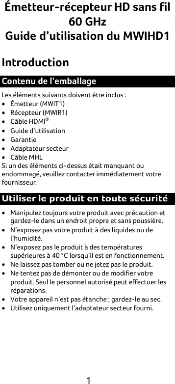  1 Émetteur-récepteur HD sans fil 60 GHz Guide d’utilisation du MWIHD1 Introduction Contenu de l’emballage Les éléments suivants doivent être inclus : • Émetteur (MWIT1) • Récepteur (MWIR1) • Câble HDMI® • Guide d’utilisation • Garantie • Adaptateur secteur • Câble MHL Si un des éléments ci-dessus était manquant ou endommagé, veuillez contacter immédiatement votre fournisseur. Utiliser le produit en toute sécurité • Manipulez toujours votre produit avec précaution et gardez-le dans un endroit propre et sans poussière. • N’exposez pas votre produit à des liquides ou de l’humidité. • N’exposez pas le produit à des températures supérieures à 40 °C lorsqu’il est en fonctionnement. • Ne laissez pas tomber ou ne jetez pas le produit. • Ne tentez pas de démonter ou de modifier votre produit. Seul le personnel autorisé peut effectuer les réparations. • Votre appareil n’est pas étanche ; gardez-le au sec. • Utilisez uniquement l’adaptateur secteur fourni. 