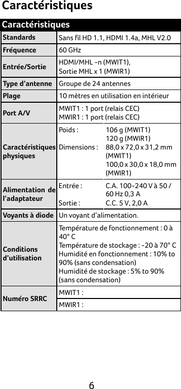  6 Caractéristiques Caractéristiques Standards Sans fil HD 1.1, HDMI 1.4a, MHL V2.0 Fréquence 60 GHz Entrée/Sortie HDMI/MHL -n (MWIT1),   Sortie MHL x 1 (MWIR1) Type d’antenne Groupe de 24 antennes Plage 10 mètres en utilisation en intérieur Port A/V MWIT1 : 1 port (relais CEC)   MWIR1 : 1 port (relais CEC)   Caractéristiques physiques Poids :  Dimensions :    106 g (MWIT1) 120 g (MWIR1) 88,0 x 72,0 x 31,2 mm (MWIT1) 100,0 x 30,0 x 18,0 mm (MWIR1) Alimentation de l’adaptateur Entrée :  Sortie : C.A. 100-240 V à 50 / 60 Hz 0,3 A C.C. 5 V, 2,0 A Voyants à diode Un voyant d’alimentation. Conditions d’utilisation Température de fonctionnement : 0 à 40° C Température de stockage : -20 à 70° C Humidité en fonctionnement : 10% to 90% (sans condensation) Humidité de stockage : 5% to 90% (sans condensation) Numéro SRRC MWIT1 : MWIR1 :     