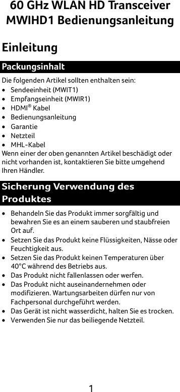  1 60 GHz WLAN HD Transceiver MWIHD1 Bedienungsanleitung Einleitung Packungsinhalt Die folgenden Artikel sollten enthalten sein: • Sendeeinheit (MWIT1) • Empfangseinheit (MWIR1) • HDMI® Kabel • Bedienungsanleitung • Garantie • Netzteil • MHL-Kabel Wenn einer der oben genannten Artikel beschädigt oder nicht vorhanden ist, kontaktieren Sie bitte umgehend Ihren Händler. Sicherung Verwendung des Produktes • Behandeln Sie das Produkt immer sorgfältig und bewahren Sie es an einem sauberen und staubfreien Ort auf. • Setzen Sie das Produkt keine Flüssigkeiten, Nässe oder Feuchtigkeit aus. • Setzen Sie das Produkt keinen Temperaturen über 40°C während des Betriebs aus. • Das Produkt nicht fallenlassen oder werfen. • Das Produkt nicht auseinandernehmen oder modifizieren. Wartungsarbeiten dürfen nur von Fachpersonal durchgeführt werden. • Das Gerät ist nicht wasserdicht, halten Sie es trocken. • Verwenden Sie nur das beiliegende Netzteil. 