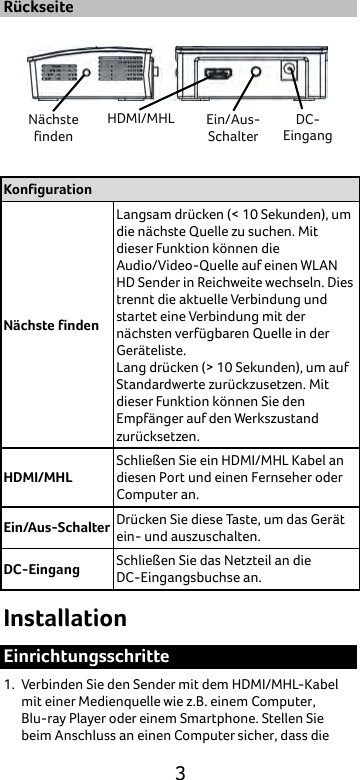  3 Rückseite  Konfiguration Nächste finden Langsam drücken (&lt; 10 Sekunden), um die nächste Quelle zu suchen. Mit dieser Funktion können die Audio/Video-Quelle auf einen WLAN HD Sender in Reichweite wechseln. Dies trennt die aktuelle Verbindung und startet eine Verbindung mit der nächsten verfügbaren Quelle in der Geräteliste. Lang drücken (&gt; 10 Sekunden), um auf Standardwerte zurückzusetzen. Mit dieser Funktion können Sie den Empfänger auf den Werkszustand zurücksetzen.   HDMI/MHL Schließen Sie ein HDMI/MHL Kabel an diesen Port und einen Fernseher oder Computer an. Ein/Aus-Schalter Drücken Sie diese Taste, um das Gerät ein- und auszuschalten. DC-Eingang Schließen Sie das Netzteil an die DC-Eingangsbuchse an. Installation Einrichtungsschritte 1. Verbinden Sie den Sender mit dem HDMI/MHL-Kabel mit einer Medienquelle wie z.B. einem Computer, Blu-ray Player oder einem Smartphone. Stellen Sie beim Anschluss an einen Computer sicher, dass die Nächste finden HDMI/MHL Ein/Aus-Schalter DC- Eingang 