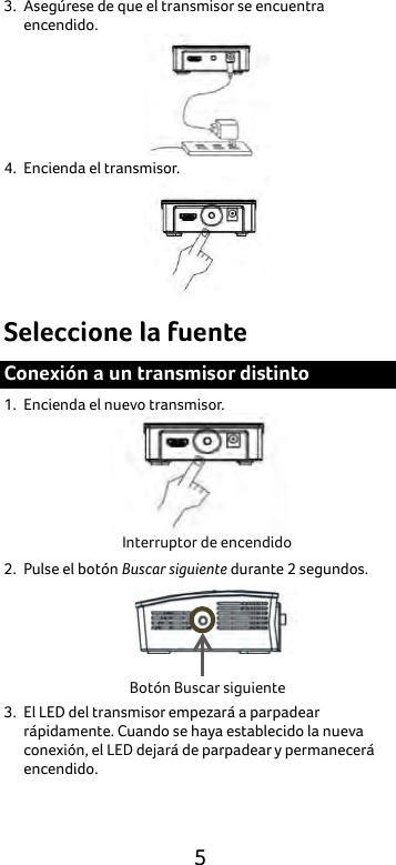  5 3. Asegúrese de que el transmisor se encuentra encendido.    4. Encienda el transmisor.  Seleccione la fuente Conexión a un transmisor distinto 1. Encienda el nuevo transmisor.  2. Pulse el botón Buscar siguiente durante 2 segundos.  3. El LED del transmisor empezará a parpadear rápidamente. Cuando se haya establecido la nueva conexión, el LED dejará de parpadear y permanecerá encendido. Interruptor de encendido Botón Buscar siguiente 