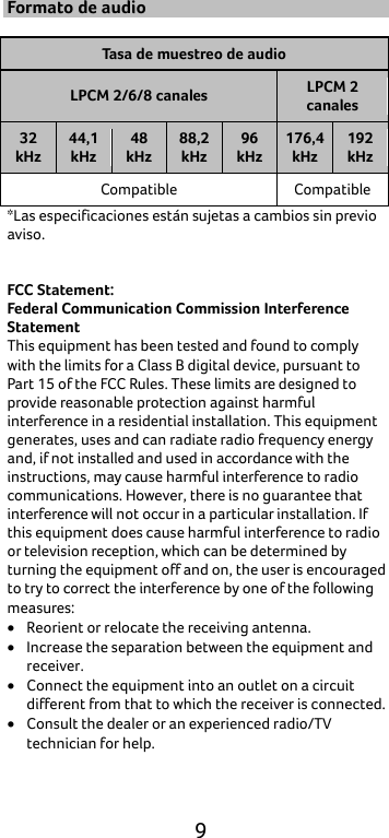  9 Formato de audio  Tasa de muestreo de audio LPCM 2/6/8 canales LPCM 2 canales 32 kHz 44,1 kHz 48 kHz 88,2 kHz 96 kHz 176,4 kHz 192 kHz Compatible Compatible *Las especificaciones están sujetas a cambios sin previo aviso.   FCC Statement: Federal Communication Commission Interference Statement   This equipment has been tested and found to comply with the limits for a Class B digital device, pursuant to Part 15 of the FCC Rules. These limits are designed to provide reasonable protection against harmful interference in a residential installation. This equipment generates, uses and can radiate radio frequency energy and, if not installed and used in accordance with the instructions, may cause harmful interference to radio communications. However, there is no guarantee that interference will not occur in a particular installation. If this equipment does cause harmful interference to radio or television reception, which can be determined by turning the equipment off and on, the user is encouraged to try to correct the interference by one of the following measures: • Reorient or relocate the receiving antenna. • Increase the separation between the equipment and receiver. • Connect the equipment into an outlet on a circuit different from that to which the receiver is connected. • Consult the dealer or an experienced radio/TV technician for help. 