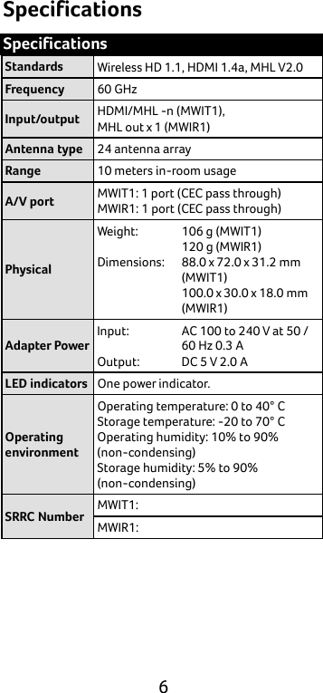  6 Specifications Specifications Standards Wireless HD 1.1, HDMI 1.4a, MHL V2.0 Frequency 60 GHz Input/output HDMI/MHL -n (MWIT1),   MHL out x 1 (MWIR1) Antenna type 24 antenna array Range 10 meters in-room usage A/V port MWIT1: 1 port (CEC pass through)   MWIR1: 1 port (CEC pass through) Physical Weight:  Dimensions:    106 g (MWIT1) 120 g (MWIR1) 88.0 x 72.0 x 31.2 mm (MWIT1) 100.0 x 30.0 x 18.0 mm (MWIR1) Adapter Power Input:  Output: AC 100 to 240 V at 50 / 60 Hz 0.3 A DC 5 V 2.0 A LED indicators One power indicator. Operating environment Operating temperature: 0 to 40° C Storage temperature: -20 to 70° C Operating humidity: 10% to 90% (non-condensing) Storage humidity: 5% to 90% (non-condensing) SRRC Number MWIT1: MWIR1:     