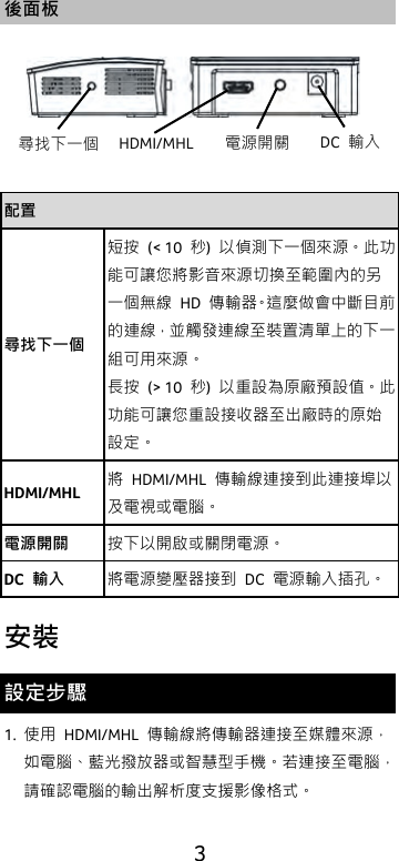  3 後面板  配置 尋找下一個 短按 (&lt; 10  秒)  以偵測下一個來源。此功能可讓您將影音來源切換至範圍內的另一個無線 HD  傳輸器。這麼做會中斷目前的連線，並觸發連線至裝置清單上的下一組可用來源。 長按 (&gt; 10  秒)  以重設為原廠預設值。此功能可讓您重設接收器至出廠時的原始設定。 HDMI/MHL 將  HDMI/MHL  傳輸線連接到此連接埠以及電視或電腦。 電源開關 按下以開啟或關閉電源。 DC  輸入 將電源變壓器接到 DC  電源輸入插孔。 安裝 設定步驟 1. 使用  HDMI/MHL  傳輸線將傳輸器連接至媒體來源，如電腦、藍光撥放器或智慧型手機。若連接至電腦，請確認電腦的輸出解析度支援影像格式。 尋找下一個 HDMI/MHL 電源開關 DC  輸入 