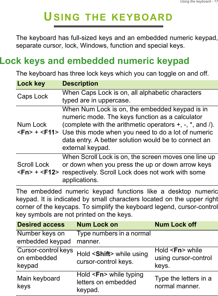 Using the keyboard - 17USING THE KEYBOARDThe keyboard has full-sized keys and an embedded numeric keypad, separate cursor, lock, Windows, function and special keys.Lock keys and embedded numeric keypadThe keyboard has three lock keys which you can toggle on and off.The embedded numeric keypad functions like a desktop numeric keypad. It is indicated by small characters located on the upper right corner of the keycaps. To simplify the keyboard legend, cursor-control key symbols are not printed on the keys.Lock key DescriptionCaps Lock When Caps Lock is on, all alphabetic characters typed are in uppercase.Num Lock  &lt;Fn&gt; + &lt;F11&gt;When Num Lock is on, the embedded keypad is in numeric mode. The keys function as a calculator (complete with the arithmetic operators +, -, *, and /). Use this mode when you need to do a lot of numeric data entry. A better solution would be to connect an external keypad.Scroll Lock  &lt;Fn&gt; + &lt;F12&gt;When Scroll Lock is on, the screen moves one line up or down when you press the up or down arrow keys respectively. Scroll Lock does not work with some applications.Desired access Num Lock on Num Lock offNumber keys on embedded keypadType numbers in a normal manner.Cursor-control keys on embedded keypadHold &lt;Shift&gt; while using cursor-control keys.Hold &lt;Fn&gt; while using cursor-control keys.Main keyboard keysHold &lt;Fn&gt; while typing letters on embedded keypad.Type the letters in a normal manner.
