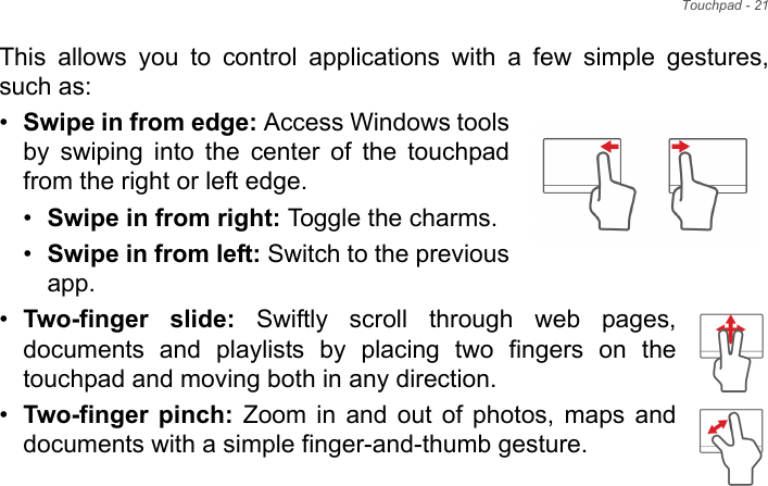 Touchpad - 21This allows you to control applications with a few simple gestures, such as: •Swipe in from edge: Access Windows tools by swiping into the center of the touchpad from the right or left edge.•Swipe in from right: Toggle the charms.•Swipe in from left: Switch to the previous app.•Two-finger slide: Swiftly scroll through web pages, documents and playlists by placing two fingers on the touchpad and moving both in any direction.•Two-finger pinch: Zoom in and out of photos, maps and documents with a simple finger-and-thumb gesture.