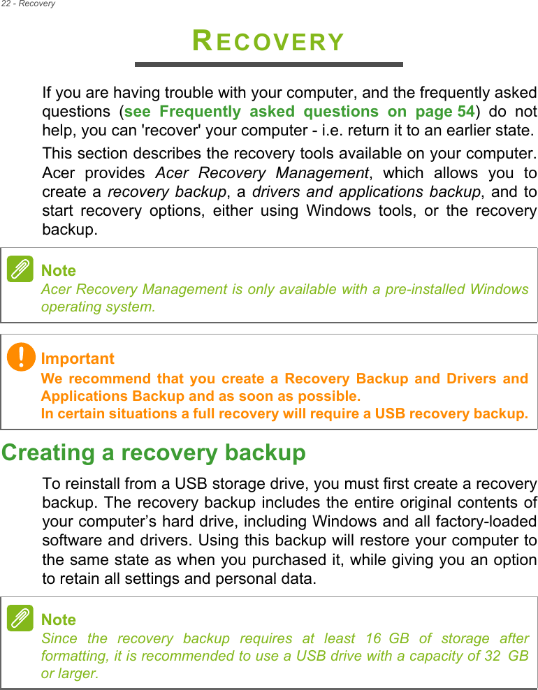 22 - RecoveryRECOVERYIf you are having trouble with your computer, and the frequently asked questions (see Frequently asked questions on page 54) do not help, you can &apos;recover&apos; your computer - i.e. return it to an earlier state.This section describes the recovery tools available on your computer. Acer provides Acer Recovery Management, which allows you to create a recovery backup, a drivers and applications backup, and to start recovery options, either using Windows tools, or the recovery backup. Creating a recovery backupTo reinstall from a USB storage drive, you must first create a recovery backup. The recovery backup includes the entire original contents of your computer’s hard drive, including Windows and all factory-loaded software and drivers. Using this backup will restore your computer to the same state as when you purchased it, while giving you an option to retain all settings and personal data.NoteAcer Recovery Management is only available with a pre-installed Windows operating system.ImportantWe recommend that you create a Recovery Backup and Drivers and Applications Backup and as soon as possible. In certain situations a full recovery will require a USB recovery backup.NoteSince the recovery backup requires at least 16 GB  of  storage  after           formatting, it is recommended to use a USB drive with a capacity of 32 GB              or larger.