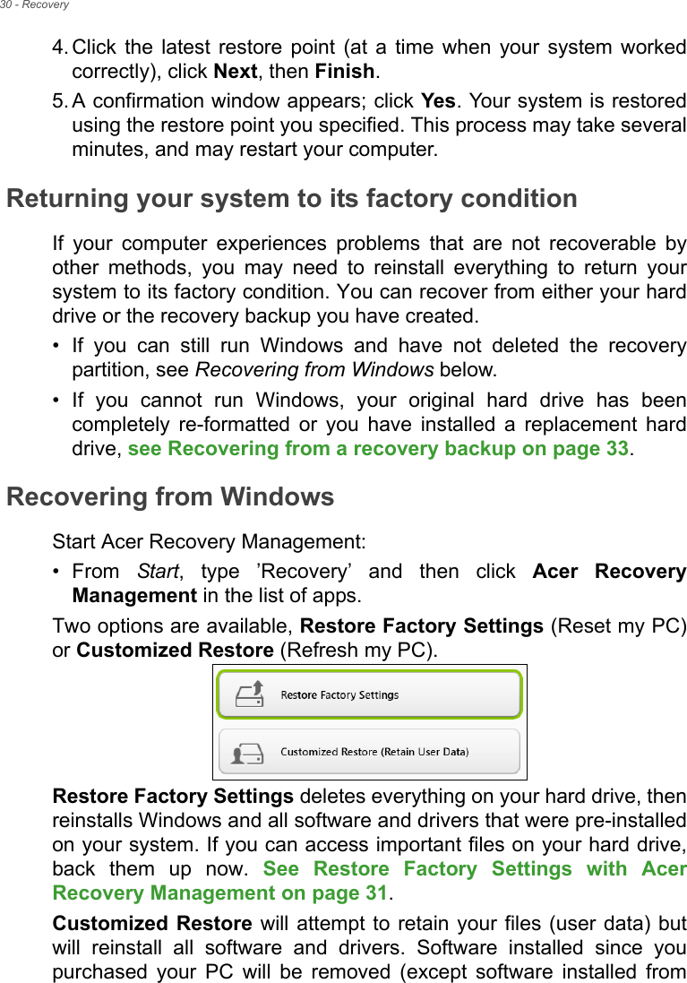 30 - Recovery4. Click the latest restore point (at a time when your system worked correctly), click Next, then Finish. 5. A confirmation window appears; click Yes. Your system is restored using the restore point you specified. This process may take several minutes, and may restart your computer.Returning your system to its factory conditionIf your computer experiences problems that are not recoverable by other methods, you may need to reinstall everything to return your system to its factory condition. You can recover from either your hard drive or the recovery backup you have created.• If you can still run Windows and have not deleted the recovery partition, see Recovering from Windows below.• If you cannot run Windows, your original hard drive has been completely re-formatted or you have installed a replacement hard drive, see Recovering from a recovery backup on page 33.Recovering from WindowsStart Acer Recovery Management:•From Start, type ’Recovery’ and then click Acer Recovery Management in the list of apps.Two options are available, Restore Factory Settings (Reset my PC) or Customized Restore (Refresh my PC). Restore Factory Settings deletes everything on your hard drive, then reinstalls Windows and all software and drivers that were pre-installed on your system. If you can access important files on your hard drive, back them up now. See Restore Factory Settings with Acer Recovery Management on page 31.Customized Restore will attempt to retain your files (user data) but will reinstall all software and drivers. Software installed since you purchased your PC will be removed (except software installed from 