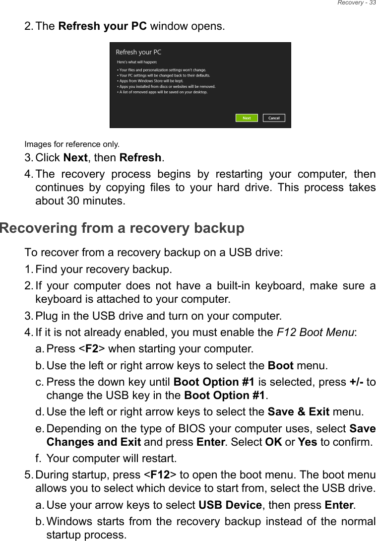 Recovery - 332. The Refresh your PC window opens.Images for reference only.3. Click Next, then Refresh.4. The recovery process begins by restarting your computer, then continues by copying files to your hard drive. This process takes about 30 minutes.Recovering from a recovery backupTo recover from a recovery backup on a USB drive:1. Find your recovery backup.2. If your computer does not have a built-in keyboard, make sure a keyboard is attached to your computer. 3. Plug in the USB drive and turn on your computer.4. If it is not already enabled, you must enable the F12 Boot Menu:a. Press &lt;F2&gt; when starting your computer. b. Use the left or right arrow keys to select the Boot menu.c. Press the down key until Boot Option #1 is selected, press +/- to change the USB key in the Boot Option #1.d. Use the left or right arrow keys to select the Save &amp; Exit menu.e. Depending on the type of BIOS your computer uses, select Save Changes and Exit and press Enter. Select OK or Yes to confirm. f. Your computer will restart.5. During startup, press &lt;F12&gt; to open the boot menu. The boot menu allows you to select which device to start from, select the USB drive.a. Use your arrow keys to select USB Device, then press Enter. b. Windows starts from the recovery backup instead of the normal startup process.