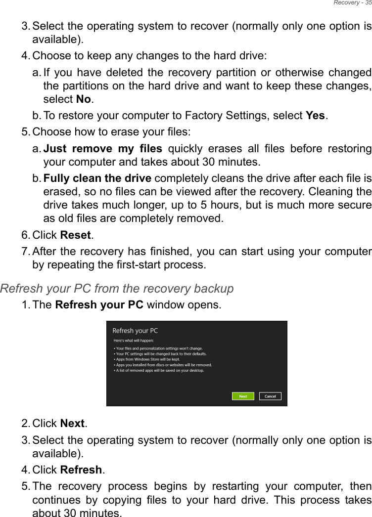 Recovery - 353. Select the operating system to recover (normally only one option is available).4. Choose to keep any changes to the hard drive:a. If you have deleted the recovery partition or otherwise changed the partitions on the hard drive and want to keep these changes, select No. b. To restore your computer to Factory Settings, select Yes.5. Choose how to erase your files: a. Just remove my files quickly erases all files before restoring your computer and takes about 30 minutes. b. Fully clean the drive completely cleans the drive after each file is erased, so no files can be viewed after the recovery. Cleaning the drive takes much longer, up to 5 hours, but is much more secure as old files are completely removed. 6. Click Reset. 7. After the recovery has finished, you can start using your computer by repeating the first-start process.Refresh your PC from the recovery backup1. The Refresh your PC window opens.2. Click Next.3. Select the operating system to recover (normally only one option is available).4. Click Refresh. 5. The recovery process begins by restarting your computer, then continues by copying files to your hard drive. This process takes about 30 minutes.