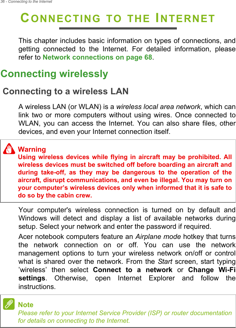 36 - Connecting to the InternetCONNECTING TO THE INTERNETThis chapter includes basic information on types of connections, and getting connected to the Internet. For detailed information, please refer to Network connections on page 68.Connecting wirelesslyConnecting to a wireless LANA wireless LAN (or WLAN) is a wireless local area network, which can link two or more computers without using wires. Once connected to WLAN, you can access the Internet. You can also share files, other devices, and even your Internet connection itself.Your computer&apos;s wireless connection is turned on by default and Windows will detect and display a list of available networks during setup. Select your network and enter the password if required.Acer notebook computers feature an Airplane mode hotkey that turns the network connection on or off. You can use the network management options to turn your wireless network on/off or control what is shared over the network. From the Start screen, start typing ’wireless’ then select Connect to a network or Change Wi-Fi settings. Otherwise, open Internet Explorer and follow the instructions.WarningUsing wireless devices while flying in aircraft may be prohibited. All wireless devices must be switched off before boarding an aircraft and during take-off, as they may be dangerous to the operation of the aircraft, disrupt communications, and even be illegal. You may turn on your computer’s wireless devices only when informed that it is safe to do so by the cabin crew.NotePlease refer to your Internet Service Provider (ISP) or router documentation for details on connecting to the Internet.
