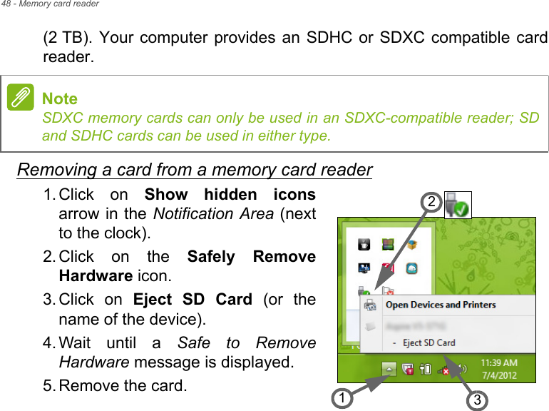 48 - Memory card reader(2 TB). Your computer provides an SDHC or SDXC compatible card reader.Removing a card from a memory card reader1. Click on Show hidden iconsarrow in the Notification Area (next to the clock).2. Click on the Safely Remove Hardware icon.3. Click on Eject SD Card (or the name of the device).4. Wait until a Safe to Remove Hardware message is displayed.5. Remove the card.NoteSDXC memory cards can only be used in an SDXC-compatible reader; SD and SDHC cards can be used in either type.321