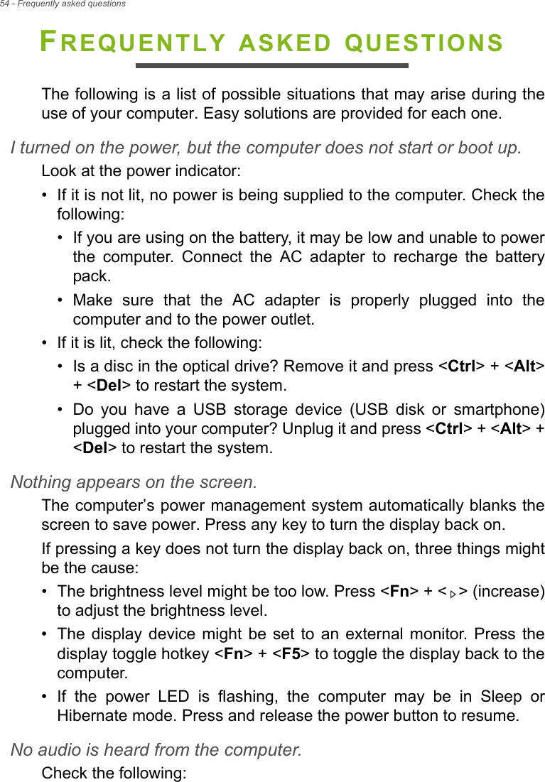 54 - Frequently asked questionsFREQUENTLY ASKED QUESTIONSThe following is a list of possible situations that may arise during the use of your computer. Easy solutions are provided for each one.I turned on the power, but the computer does not start or boot up.Look at the power indicator:• If it is not lit, no power is being supplied to the computer. Check the following:• If you are using on the battery, it may be low and unable to power the computer. Connect the AC adapter to recharge the battery pack.• Make sure that the AC adapter is properly plugged into the computer and to the power outlet.• If it is lit, check the following:• Is a disc in the optical drive? Remove it and press &lt;Ctrl&gt; + &lt;Alt&gt; + &lt;Del&gt; to restart the system.• Do you have a USB storage device (USB disk or smartphone) plugged into your computer? Unplug it and press &lt;Ctrl&gt; + &lt;Alt&gt; + &lt;Del&gt; to restart the system.Nothing appears on the screen.The computer’s power management system automatically blanks the screen to save power. Press any key to turn the display back on.If pressing a key does not turn the display back on, three things might be the cause:• The brightness level might be too low. Press &lt;Fn&gt; + &lt; &gt; (increase) to adjust the brightness level.• The display device might be set to an external monitor. Press the display toggle hotkey &lt;Fn&gt; + &lt;F5&gt; to toggle the display back to the computer.• If the power LED is flashing, the computer may be in Sleep or Hibernate mode. Press and release the power button to resume.No audio is heard from the computer.Check the following: