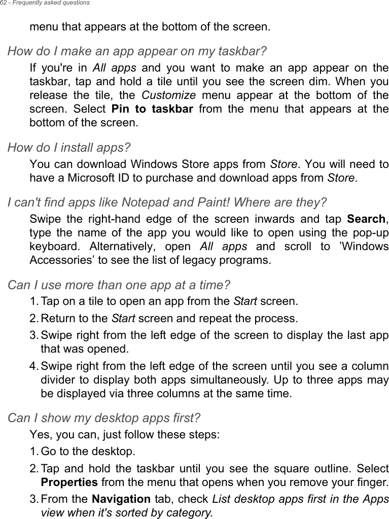 62 - Frequently asked questionsmenu that appears at the bottom of the screen.How do I make an app appear on my taskbar?If you&apos;re in All apps and you want to make an app appear on the taskbar, tap and hold a tile until you see the screen dim. When you release the tile, the Customize menu appear at the bottom of the screen. Select Pin to taskbar from the menu that appears at the bottom of the screen.How do I install apps?You can download Windows Store apps from Store. You will need to have a Microsoft ID to purchase and download apps from Store. I can&apos;t find apps like Notepad and Paint! Where are they?Swipe the right-hand edge of the screen inwards and tap Search, type the name of the app you would like to open using the pop-up keyboard. Alternatively, open All apps and scroll to ’Windows Accessories’ to see the list of legacy programs.Can I use more than one app at a time?1. Tap on a tile to open an app from the Start screen.2. Return to the Start screen and repeat the process.3. Swipe right from the left edge of the screen to display the last app that was opened.4. Swipe right from the left edge of the screen until you see a column divider to display both apps simultaneously. Up to three apps may be displayed via three columns at the same time.Can I show my desktop apps first?Yes, you can, just follow these steps:1. Go to the desktop.2. Tap and hold the taskbar until you see the square outline. Select Properties from the menu that opens when you remove your finger.3. From the Navigation tab, check List desktop apps first in the Apps view when it&apos;s sorted by category.